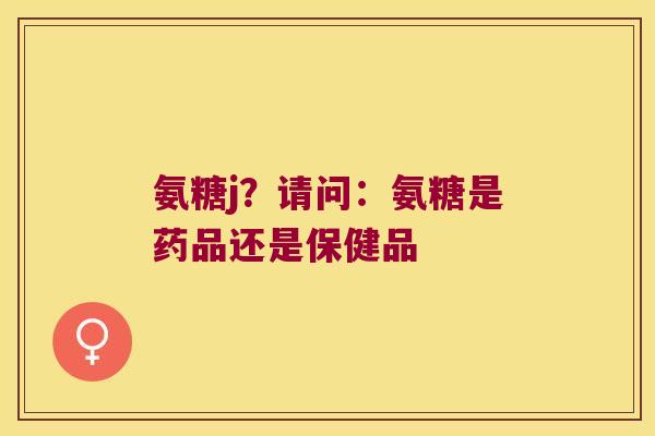 氨糖j?请问:氨糖是药品还是保健品 氨糖j?请问:氨糖是药品还是保健品