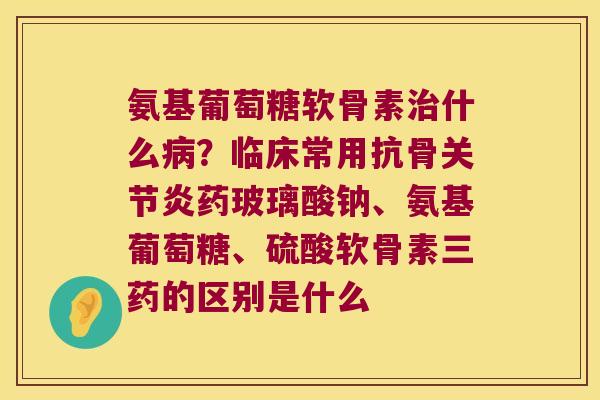 氨基葡萄糖软骨素什么？临床常用抗骨药玻璃酸钠、氨基葡萄糖、硫酸软骨素三药的区别是什么