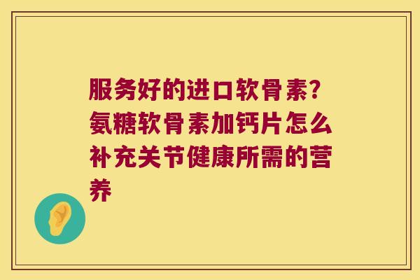 服务好的进口软骨素?氨糖软骨素加钙片怎么补充关节健康所需的营养 服务好的进口软骨素?氨糖软骨素加钙片怎么补充关节健康所需的营养