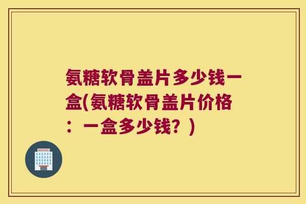 氨糖软骨盖片多少钱一盒(氨糖软骨盖片价格：一盒多少钱？)