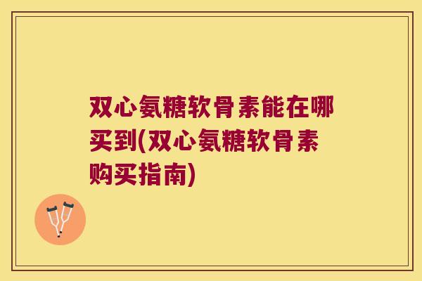 双心氨糖软骨素能在哪买到(双心氨糖软骨素购买指南) 双心氨糖软骨素能在哪买到(双心氨糖软骨素购买指南)