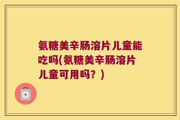 氨糖美辛肠溶片儿童能吃吗(氨糖美辛肠溶片儿童可用吗？)