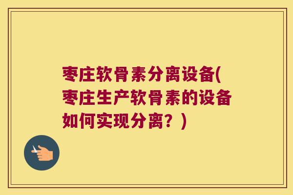 枣庄软骨素分离设备(枣庄生产软骨素的设备如何实现分离？)