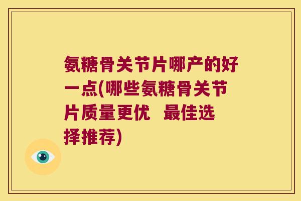 氨糖骨关节片哪产的好一点(哪些氨糖骨关节片质量更优 佳选择推荐) 氨糖骨关节片哪产的好一点(哪些氨糖骨关节片质量更优 佳选择推荐)