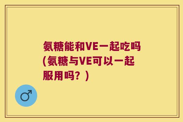 氨糖能和VE一起吃吗(氨糖与VE可以一起服用吗？)