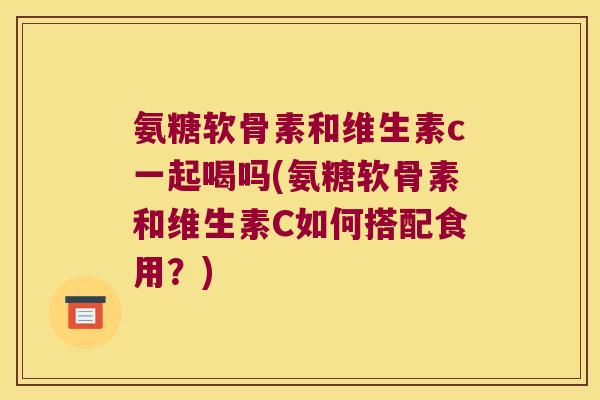 氨糖软骨素和维生素c一起喝吗(氨糖软骨素和维生素C如何搭配食用?) 氨糖软骨素和维生素c一起喝吗(氨糖软骨素和维生素C如何搭配食用?)