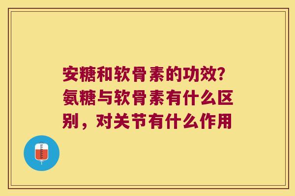 安糖和软骨素的功效?氨糖与软骨素有什么区别,对关节有什么作用 安糖和软骨素的功效?氨糖与软骨素有什么区别,对关节有什么作用
