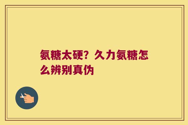 氨糖太硬?久力氨糖怎么辨别真伪 氨糖太硬?久力氨糖怎么辨别真伪