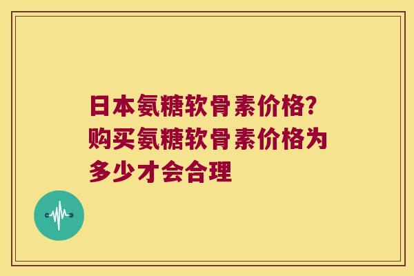 日本氨糖软骨素价格?购买氨糖软骨素价格为多少才会合理 日本氨糖软骨素价格?购买氨糖软骨素价格为多少才会合理