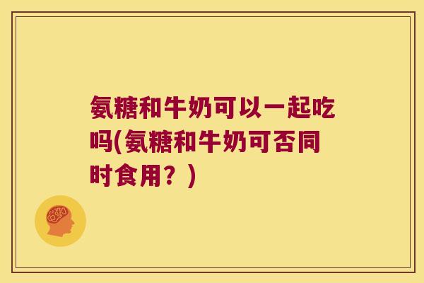 氨糖和牛奶可以一起吃吗(氨糖和牛奶可否同时食用?) 氨糖和牛奶可以一起吃吗(氨糖和牛奶可否同时食用?)