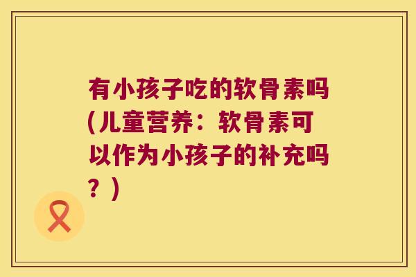 有小孩子吃的软骨素吗(儿童营养：软骨素可以作为小孩子的补充吗？)