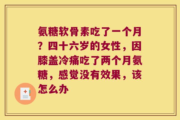 氨糖软骨素吃了一个月?四十六岁的女性,因膝盖冷痛吃了两个月氨糖,感觉没有效果,该怎么办 氨糖软骨素吃了一个月?四十六岁的女性,因膝盖冷痛吃了两个月氨糖,感觉没有效果,该怎么办