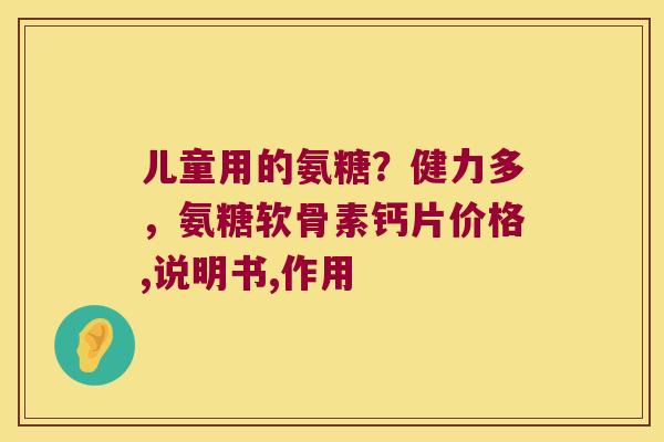 儿童用的氨糖？健力多，氨糖软骨素钙片价格,说明书,作用