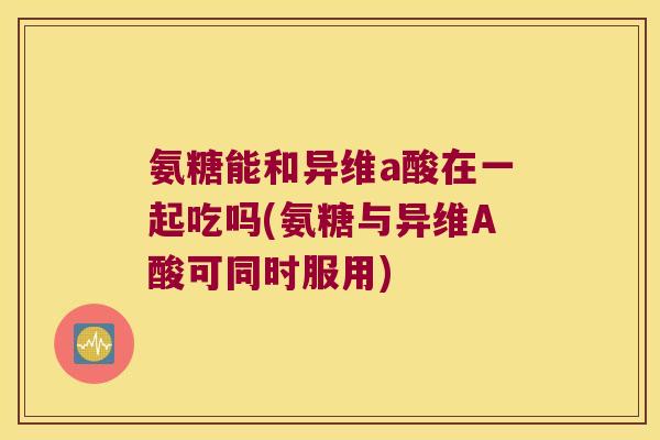 氨糖能和异维a酸在一起吃吗(氨糖与异维A酸可同时服用)