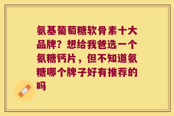 氨基葡萄糖软骨素十大品牌?想给我爸选一个氨糖钙片,但不知道氨糖哪个牌子好有推荐的吗 氨基葡萄糖软骨素十大品牌?想给我爸选一个氨糖钙片,但不知道氨糖哪个牌子好有推荐的吗