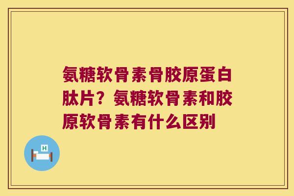 氨糖软骨素骨胶原蛋白肽片?氨糖软骨素和胶原软骨素有什么区别 氨糖软骨素骨胶原蛋白肽片?氨糖软骨素和胶原软骨素有什么区别