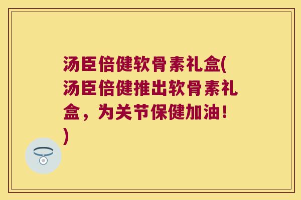 汤臣倍健软骨素礼盒(汤臣倍健推出软骨素礼盒,为关节保健加油!) 汤臣倍健软骨素礼盒(汤臣倍健推出软骨素礼盒,为关节保健加油!)