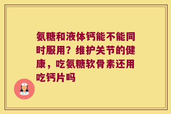 氨糖和液体钙能不能同时服用?维护关节的健康,吃氨糖软骨素还用吃钙片吗 氨糖和液体钙能不能同时服用?维护关节的健康,吃氨糖软骨素还用吃钙片吗