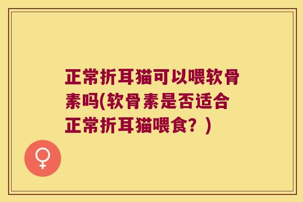 正常折耳猫可以喂软骨素吗(软骨素是否适合正常折耳猫喂食?) 正常折耳猫可以喂软骨素吗(软骨素是否适合正常折耳猫喂食?)