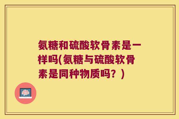 氨糖和硫酸软骨素是一样吗(氨糖与硫酸软骨素是同种物质吗？)