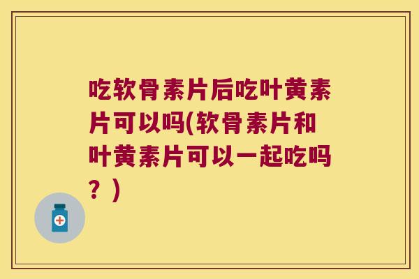 吃软骨素片后吃叶黄素片可以吗(软骨素片和叶黄素片可以一起吃吗？)