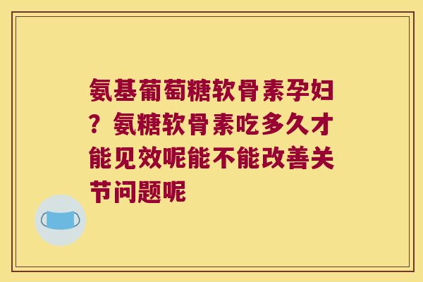 氨基葡萄糖软骨素孕妇?氨糖软骨素吃多久才能见效呢能不能改善关节问题呢 氨基葡萄糖软骨素孕妇?氨糖软骨素吃多久才能见效呢能不能改善关节问题呢