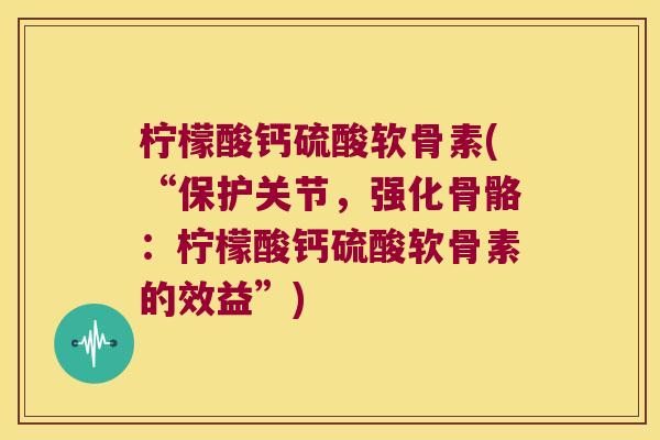 柠檬酸钙硫酸软骨素(“保护关节,强化骨骼:柠檬酸钙硫酸软骨素的效益”) 柠檬酸钙硫酸软骨素(“保护关节,强化骨骼:柠檬酸钙硫酸软骨素的效益”)