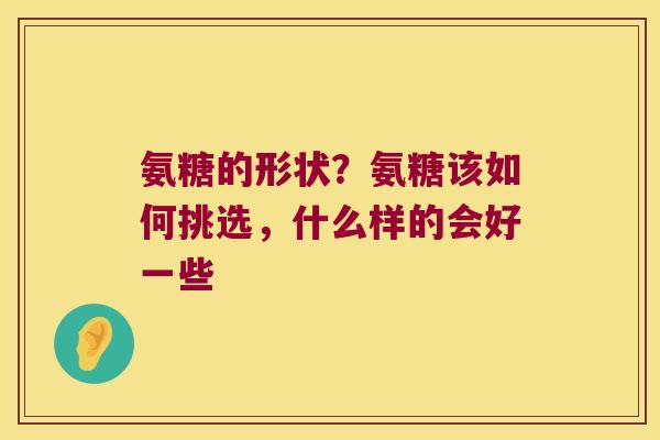氨糖的形状?氨糖该如何挑选,什么样的会好一些 氨糖的形状?氨糖该如何挑选,什么样的会好一些