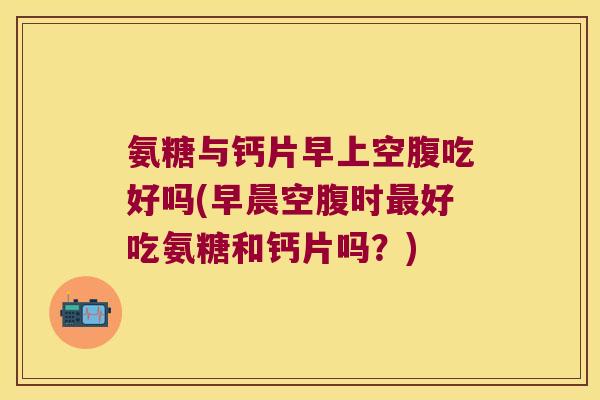 氨糖与钙片早上空腹吃好吗(早晨空腹时好吃氨糖和钙片吗？)