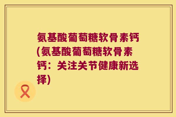氨基酸葡萄糖软骨素钙(氨基酸葡萄糖软骨素钙:关注关节健康新选择) 氨基酸葡萄糖软骨素钙(氨基酸葡萄糖软骨素钙:关注关节健康新选择)