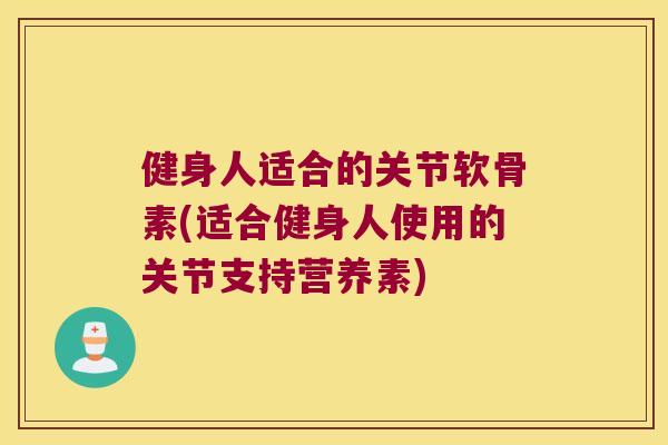 健身人适合的关节软骨素(适合健身人使用的关节支持营养素)