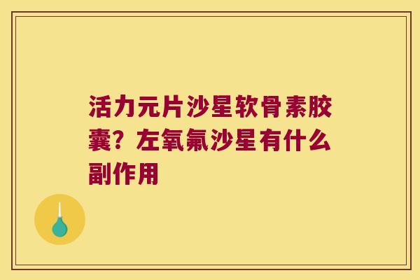 活力元片沙星软骨素胶囊?左氧氟沙星有什么副作用 活力元片沙星软骨素胶囊?左氧氟沙星有什么副作用
