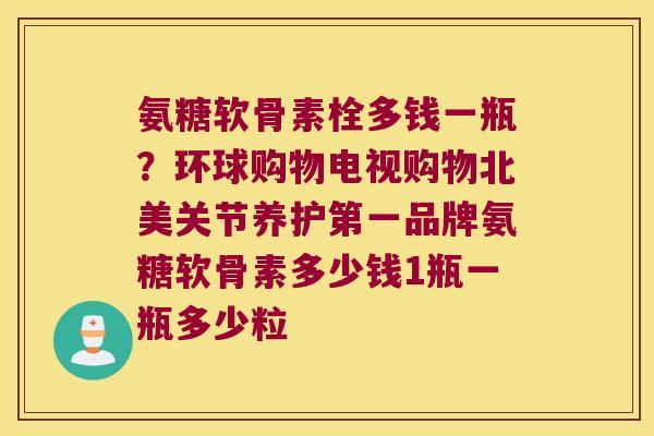 氨糖软骨素栓多钱一瓶?环球购物电视购物北美关节养护第一品牌氨糖软骨素多少钱1瓶一瓶多少粒 氨糖软骨素栓多钱一瓶?环球购物电视购物北美关节养护第一品牌氨糖软骨素多少钱1瓶一瓶多少粒