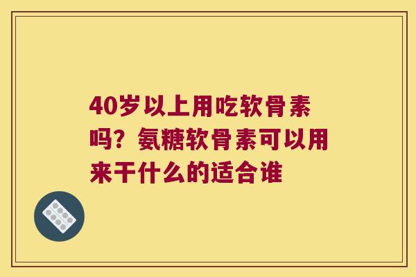 40岁以上用吃软骨素吗？氨糖软骨素可以用来干什么的适合谁