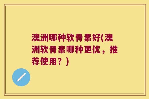 澳洲哪种软骨素好(澳洲软骨素哪种更优，推荐使用？)