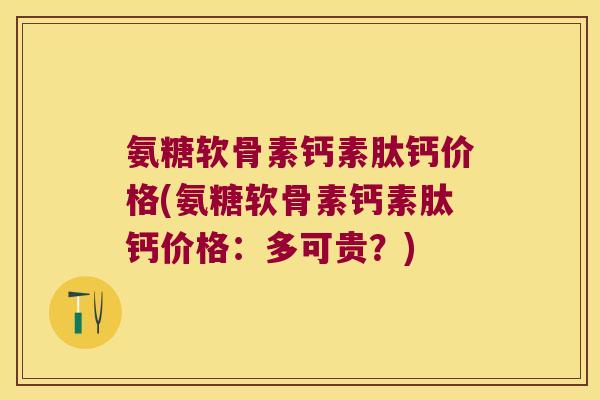 氨糖软骨素钙素肽钙价格(氨糖软骨素钙素肽钙价格：多可贵？)