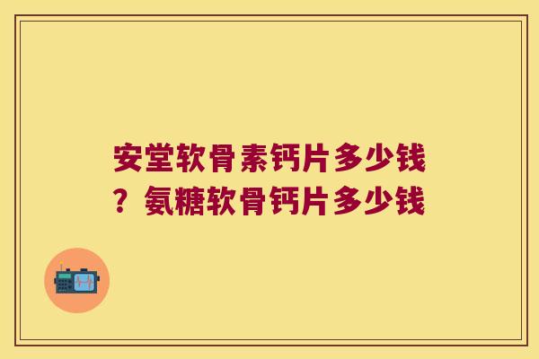 安堂软骨素钙片多少钱?氨糖软骨钙片多少钱 安堂软骨素钙片多少钱?氨糖软骨钙片多少钱