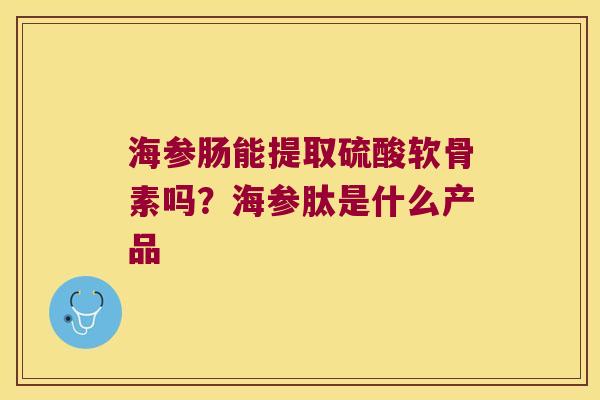 海参肠能提取硫酸软骨素吗？海参肽是什么产品