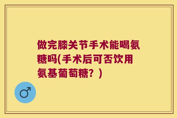做完膝关节手术能喝氨糖吗(手术后可否饮用氨基葡萄糖？)