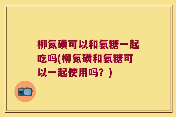 柳氮磺可以和氨糖一起吃吗(柳氮磺和氨糖可以一起使用吗？)