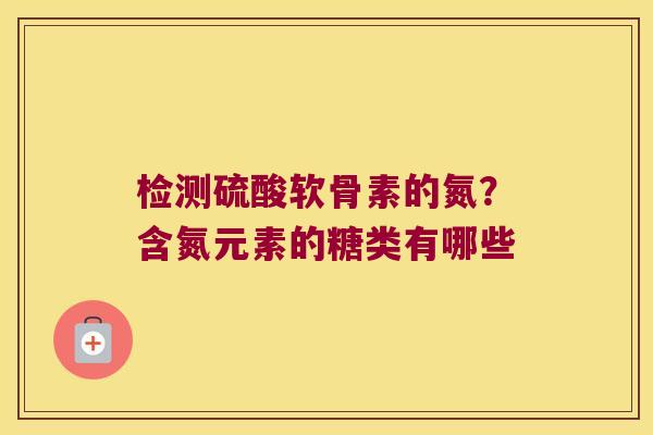 检测硫酸软骨素的氮?含氮元素的糖类有哪些 检测硫酸软骨素的氮?含氮元素的糖类有哪些