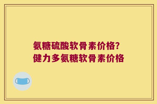 氨糖硫酸软骨素价格?健力多氨糖软骨素价格 氨糖硫酸软骨素价格?健力多氨糖软骨素价格