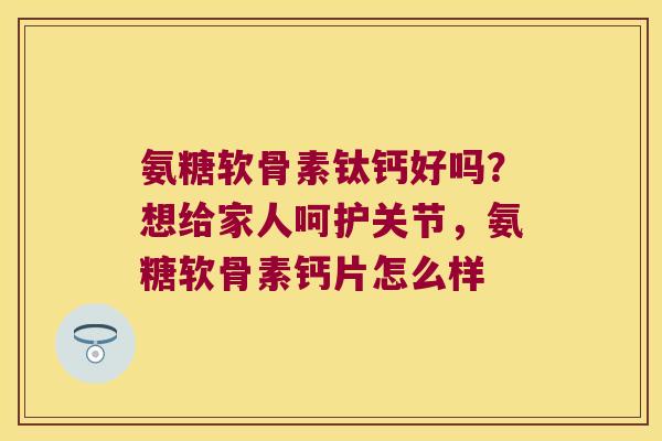 氨糖软骨素钛钙好吗？想给家人呵护关节，氨糖软骨素钙片怎么样