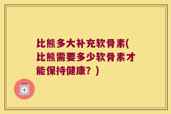 比熊多大补充软骨素(比熊需要多少软骨素才能保持健康?) 比熊多大补充软骨素(比熊需要多少软骨素才能保持健康?)