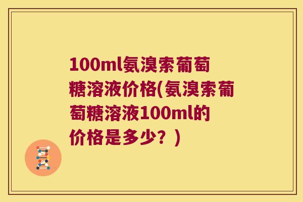 100ml氨溴索葡萄糖溶液价格(氨溴索葡萄糖溶液100ml的价格是多少?) 100ml氨溴索葡萄糖溶液价格(氨溴索葡萄糖溶液100ml的价格是多少?)