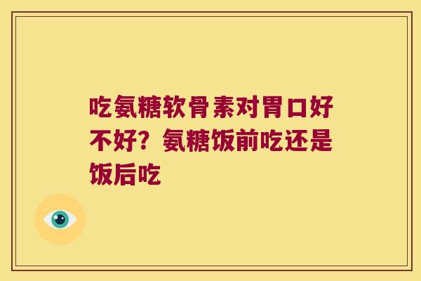 吃氨糖软骨素对胃口好不好？氨糖饭前吃还是饭后吃