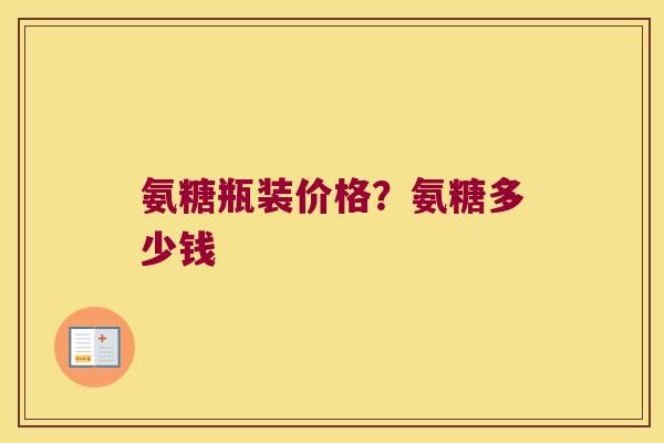 氨糖瓶装价格？氨糖多少钱