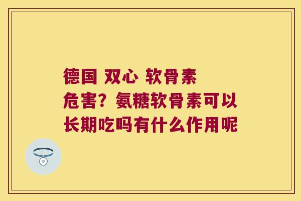 德国 双心 软骨素 危害？氨糖软骨素可以长期吃吗有什么作用呢