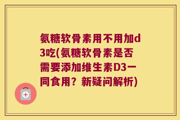 氨糖软骨素用不用加d3吃(氨糖软骨素是否需要添加维生素D3一同食用?新疑问解析) 氨糖软骨素用不用加d3吃(氨糖软骨素是否需要添加维生素D3一同食用?新疑问解析)