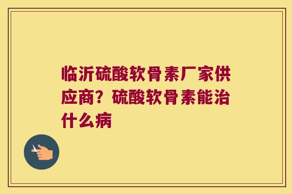 临沂硫酸软骨素厂家供应商？硫酸软骨素能什么